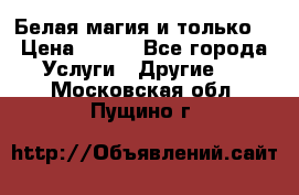 Белая магия и только. › Цена ­ 100 - Все города Услуги » Другие   . Московская обл.,Пущино г.